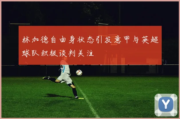 林加德自由身状态引发意甲与英超球队积极谈判关注