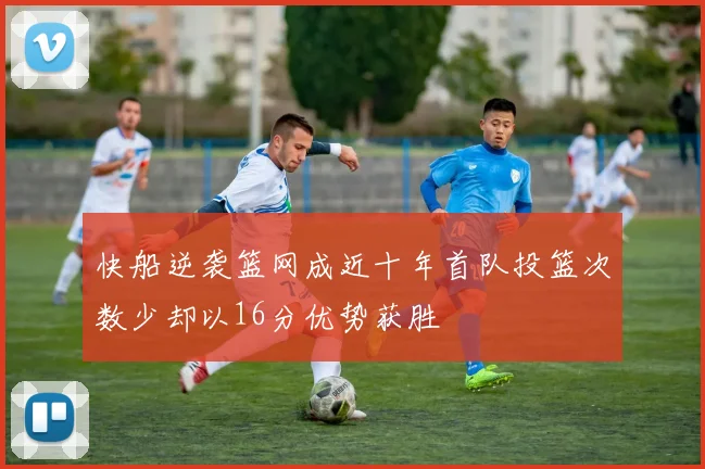 快船逆袭篮网成近十年首队投篮次数少却以16分优势获胜