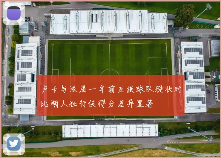 卢卡与浓眉一年前互换球队现状对比湖人独行侠得分差异显著