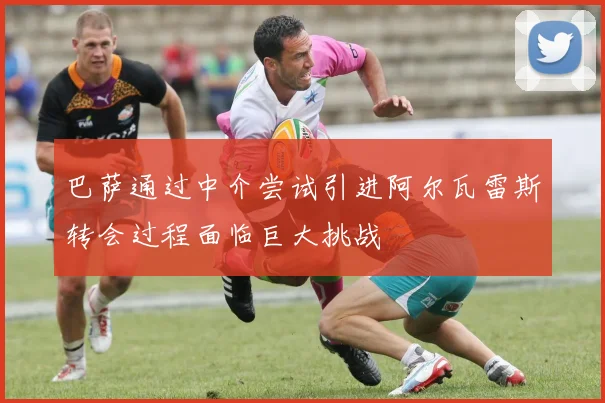 巴萨通过中介尝试引进阿尔瓦雷斯转会过程面临巨大挑战