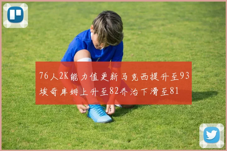 76人2K能力值更新马克西提升至93埃奇库姆上升至82乔治下滑至81