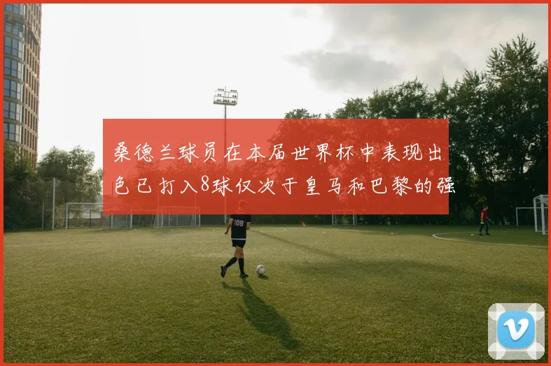 桑德兰球员在本届世界杯中表现出色已打入8球仅次于皇马和巴黎的强劲表现