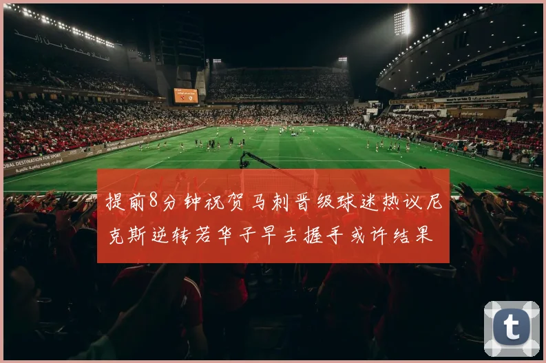 提前8分钟祝贺马刺晋级球迷热议尼克斯逆转若华子早去握手或许结果不同