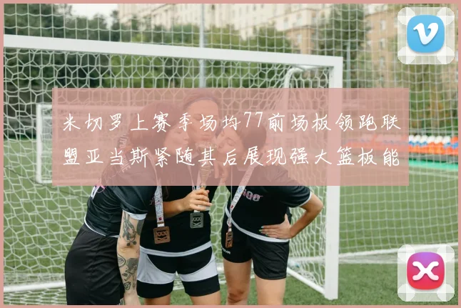 米切罗上赛季场均77前场板领跑联盟亚当斯紧随其后展现强大篮板能力
