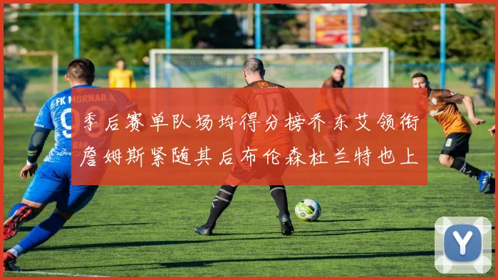 季后赛单队场均得分榜乔东艾领衔詹姆斯紧随其后布伦森杜兰特也上榜