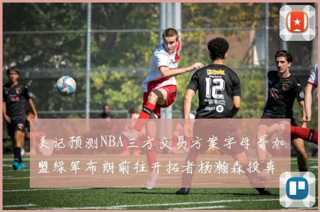 美记预测NBA三方交易方案字母哥加盟绿军布朗前往开拓者杨瀚森投奔雄鹿