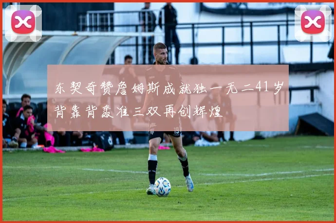 东契奇赞詹姆斯成就独一无二41岁背靠背轰准三双再创辉煌