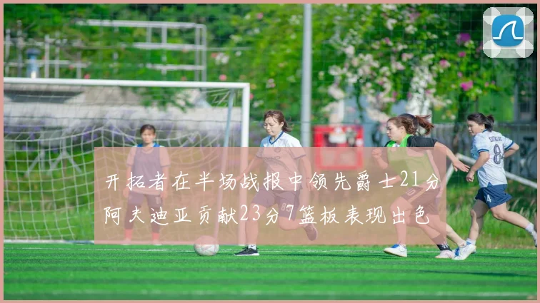 开拓者在半场战报中领先爵士21分阿夫迪亚贡献23分7篮板表现出色