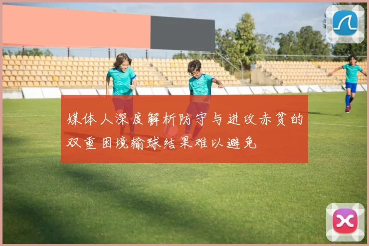 媒体人深度解析防守与进攻赤贫的双重困境输球结果难以避免