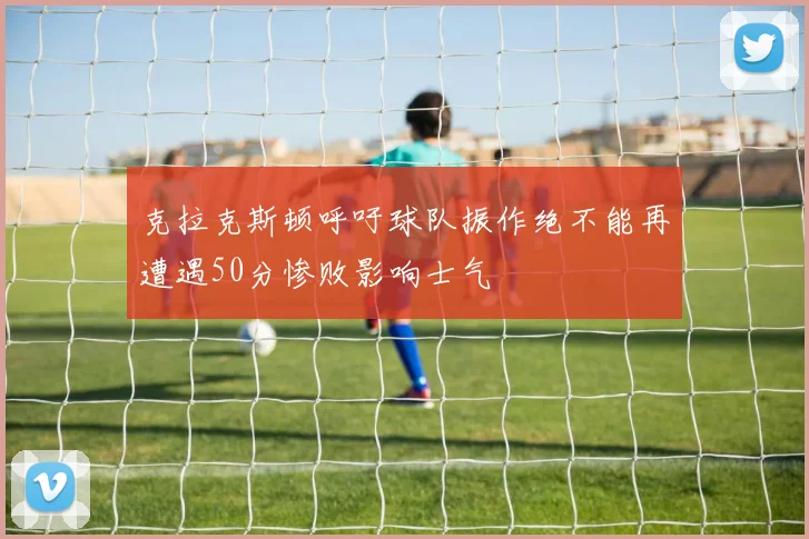克拉克斯顿呼吁球队振作绝不能再遭遇50分惨败影响士气