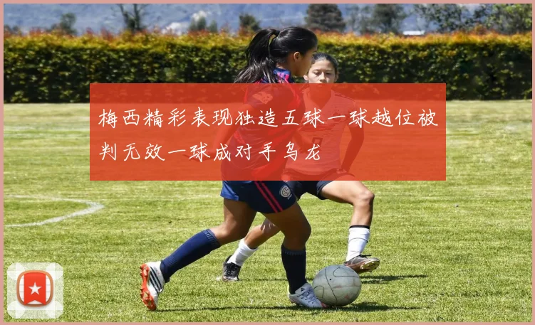 梅西精彩表现独造五球一球越位被判无效一球成对手乌龙