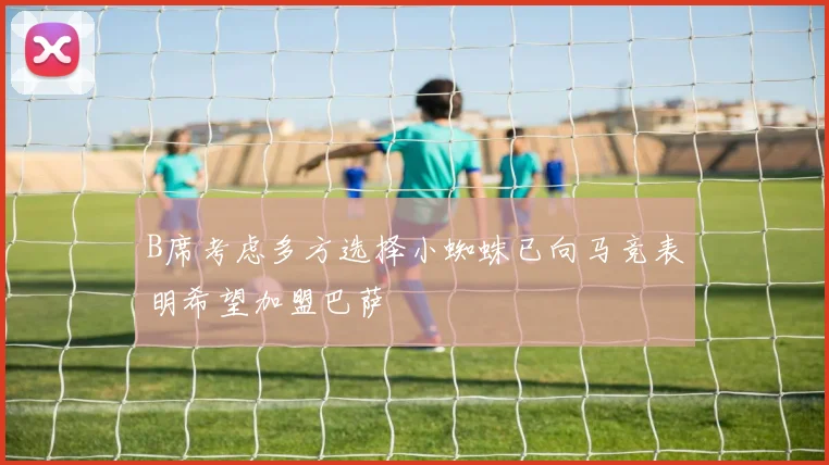 B席考虑多方选择小蜘蛛已向马竞表明希望加盟巴萨