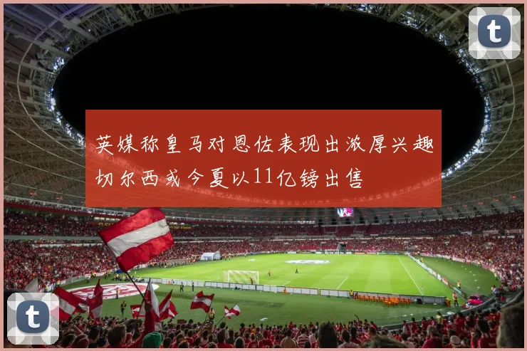 英媒称皇马对恩佐表现出浓厚兴趣切尔西或今夏以11亿镑出售