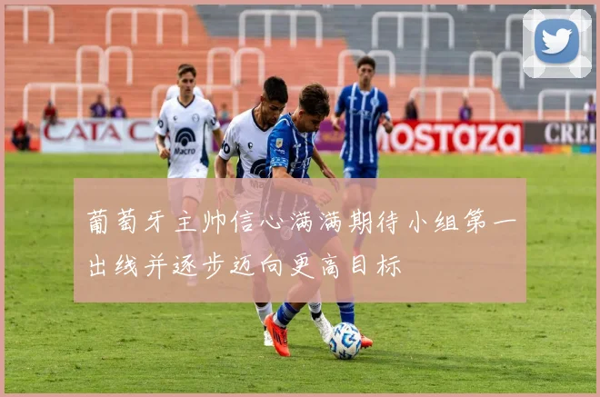 葡萄牙主帅信心满满期待小组第一出线并逐步迈向更高目标