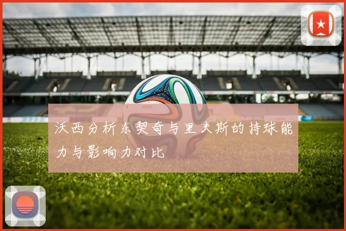 沃西分析东契奇与里夫斯的持球能力与影响力对比
