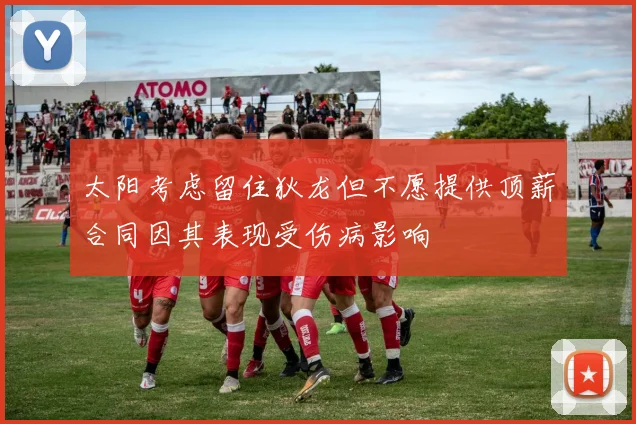 太阳考虑留住狄龙但不愿提供顶薪合同因其表现受伤病影响