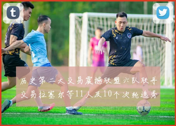 历史第二大交易震撼联盟六队联手交易拉塞尔等11人及10个次轮选秀权