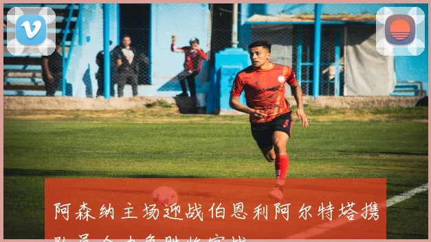 阿森纳主场迎战伯恩利阿尔特塔携队员全力争胜收官战