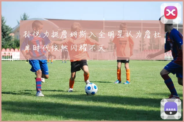 孙悦力挺詹姆斯入全明星认为詹杜库时代依然闪耀不灭
