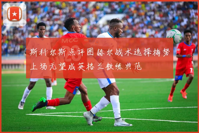 斯科尔斯点评图赫尔战术选择梅努上场无望成英格兰教练典范