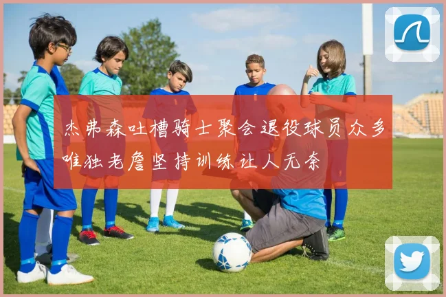 杰弗森吐槽骑士聚会退役球员众多唯独老詹坚持训练让人无奈