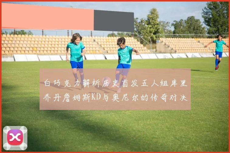 白巧克力解析历史首发五人组库里乔丹詹姆斯KD与奥尼尔的传奇对决与影响