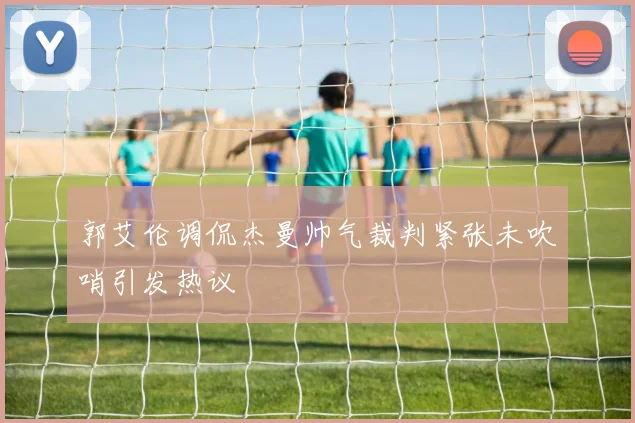 郭艾伦调侃杰曼帅气裁判紧张未吹哨引发热议