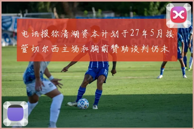 电讯报称清湖资本计划于27年5月接管切尔西主场和胸前赞助谈判仍未取得进展
